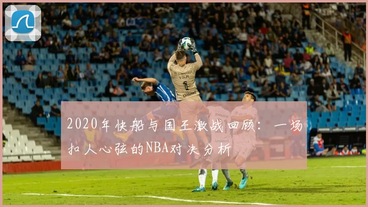 2020年快船与国王激战回顾：一场扣人心弦的NBA对决分析
