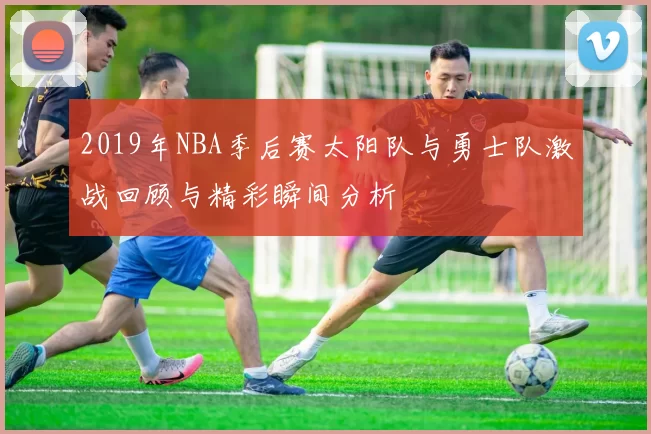 2019年NBA季后赛太阳队与勇士队激战回顾与精彩瞬间分析