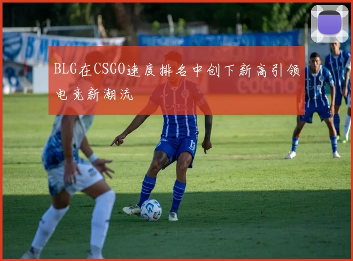 BLG在CSGO速度排名中创下新高引领电竞新潮流