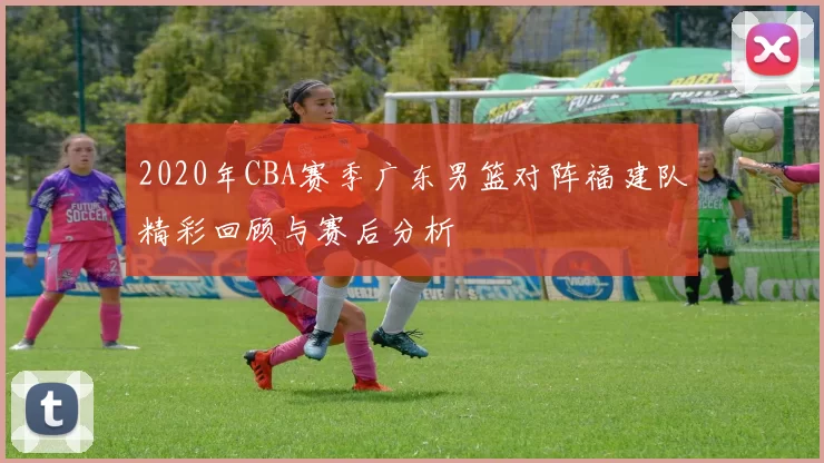 2020年CBA赛季广东男篮对阵福建队精彩回顾与赛后分析