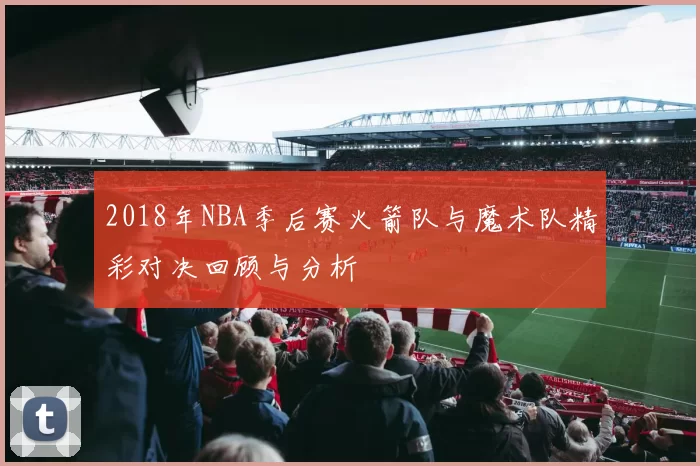 2018年NBA季后赛火箭队与魔术队精彩对决回顾与分析