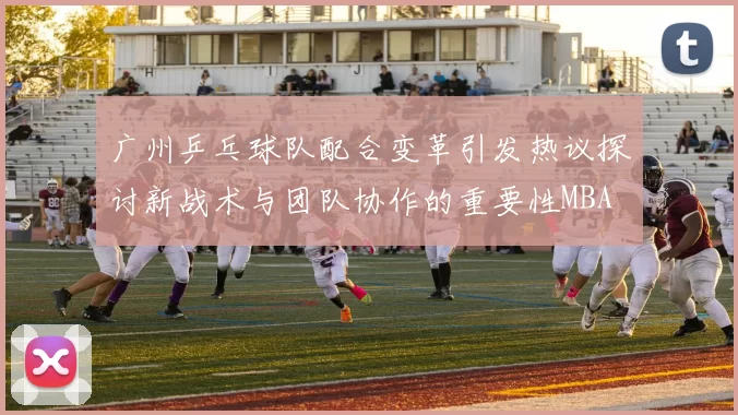 广州乒乓球队配合变革引发热议探讨新战术与团队协作的重要性MBA