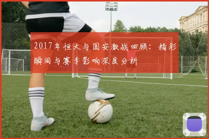 2017年恒大与国安激战回顾：精彩瞬间与赛季影响深度分析