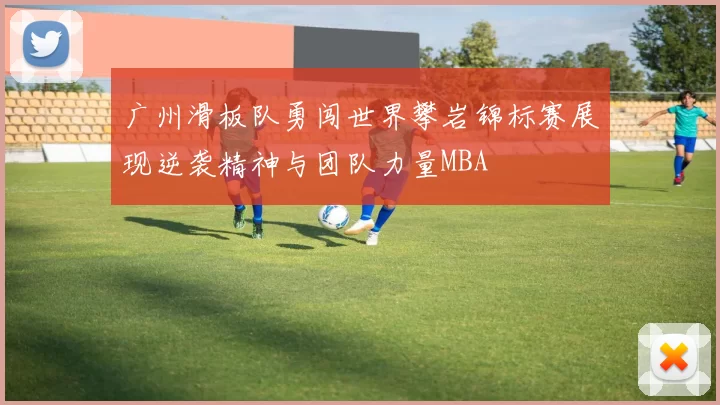 广州滑板队勇闯世界攀岩锦标赛展现逆袭精神与团队力量MBA
