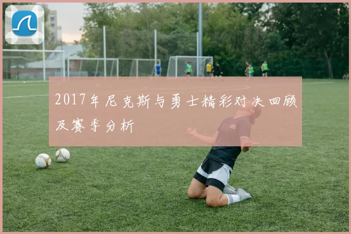 2017年尼克斯与勇士精彩对决回顾及赛季分析