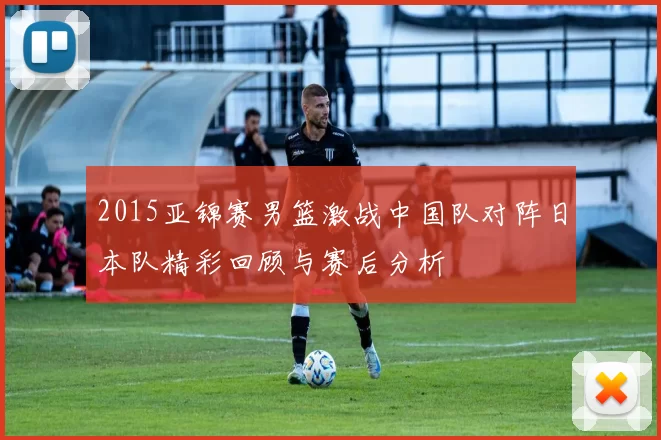 2015亚锦赛男篮激战中国队对阵日本队精彩回顾与赛后分析