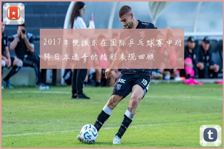 2017年樊振东在国际乒乓球赛中对阵日本选手的精彩表现回顾
