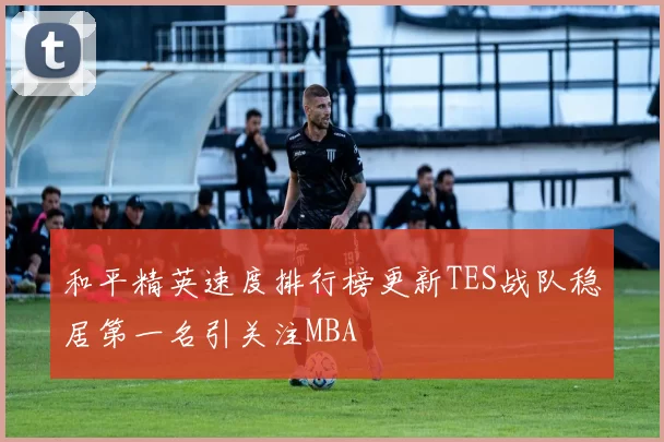 和平精英速度排行榜更新TES战队稳居第一名引关注MBA