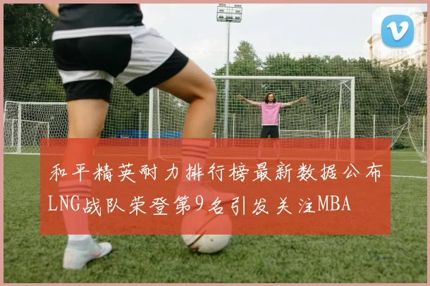 和平精英耐力排行榜最新数据公布LNG战队荣登第9名引发关注MBA