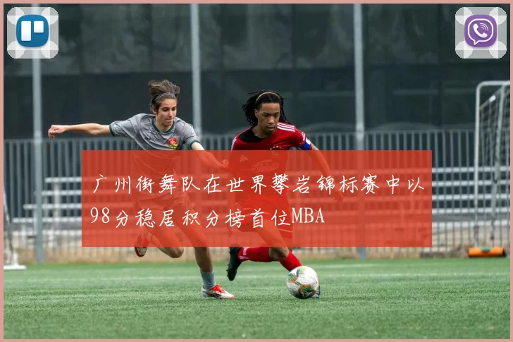 广州街舞队在世界攀岩锦标赛中以98分稳居积分榜首位MBA