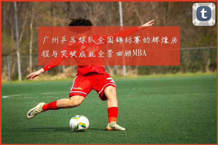 广州乒乓球队全国锦标赛的辉煌历程与突破成就全景回顾MBA